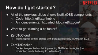 How do I get started?
● All of the previous slides shows NetflixOSS components
○ Code: http://netflix.github.io
○ Announcements: http://techblog.netflix.com/
● Want to get running a bit faster?
● ZeroToCloud
○ Workshop for getting started with build/bake/deploy in Amazon EC2
● ZeroToDocker
○ Docker images that containing running Netflix technologies (not
production ready, but easy to understand)
 