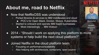 About me, road to Netflix
● Now that NetflixOSS was understood
○ Ported libraries & services to IBM middleware and cloud
■ POC’s for Open Stack, Docker, Mesos, Kubernetes
○ Started to onboard and operate IBM SaaS businesses
■ Most interestingly … IBM Watson
● 2014 - “Should I work on applying this platform to more
systems or help build the next cloud platform?”
● Joined Netflix in the cloud platform team
○ Focusing on performance/scalability
○ Also helping with architecture, containers, open source
@aspyker
ispyker.
blogspot.
com
 