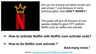 ➔ How to activate Netflix with Netflix com activate code?
➔ How to do Netflix com activate ?
And many more !
Are you too missing out latest movies and
web shows ? Just because of some
technical glitch, then DON’T WORRY !
This guide will give all answers of your
queries related to giant OTT platform
Netflix such as netflix com activate.
Source : www.gocorecover.com/netflix-com-activate-code
 