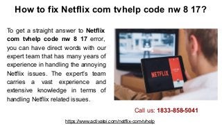 How to fix Netflix com tvhelp code nw 8 17?
To get a straight answer to Netflix
com tvhelp code nw 8 17 error,
you can have direct words with our
expert team that has many years of
experience in handling the annoying
Netflix issues. The expert’s team
carries a vast experience and
extensive knowledge in terms of
handling Netflix related issues.
https://www.activatei.com/netflix-com-tvhelp
Call us: 1833-858-5041
 