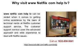 Why visit www Netflix com help tv?
www netflix com help tv can be
visited when it comes to getting
online assistance by the team of
technical nerds at Netflix customer
support service. The customer
support service uses the advanced
approach and wide experience to
deal with Netflix issues.
https://www.activatei.com/netflix-com-tvhelp
Call us: 1833-858-5041
 