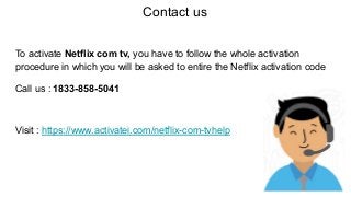 Contact us
To activate Netflix com tv, you have to follow the whole activation
procedure in which you will be asked to entire the Netflix activation code
Call us : 1833-858-5041
Visit : https://www.activatei.com/netflix-com-tvhelp
 