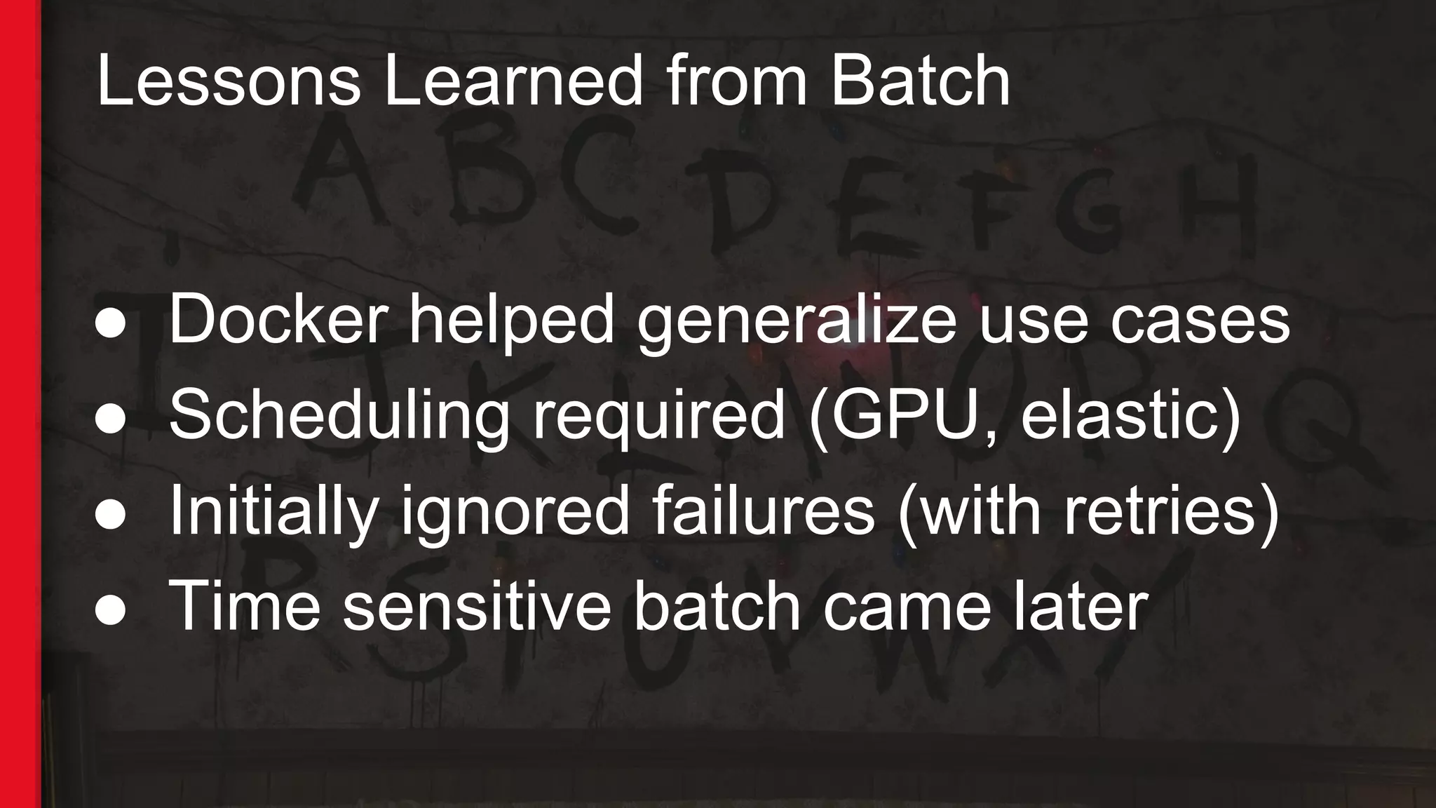 ● Docker helped generalize use cases
● Scheduling required (GPU, elastic)
● Initially ignored failures (with retries)
● Time sensitive batch came later
Lessons Learned from Batch
 