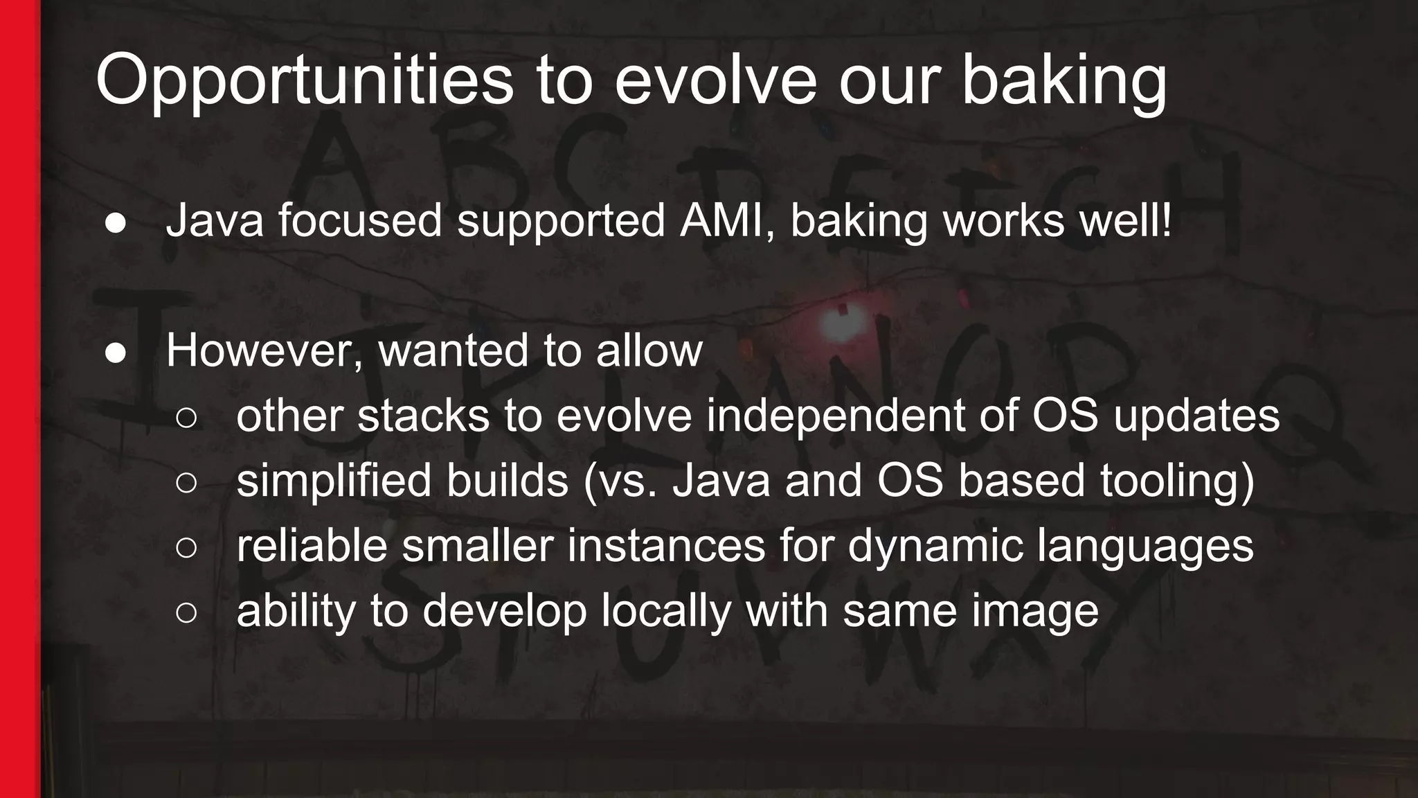 Opportunities to evolve our baking
● Java focused supported AMI, baking works well!
● However, wanted to allow
○ other stacks to evolve independent of OS updates
○ simplified builds (vs. Java and OS based tooling)
○ reliable smaller instances for dynamic languages
○ ability to develop locally with same image
 