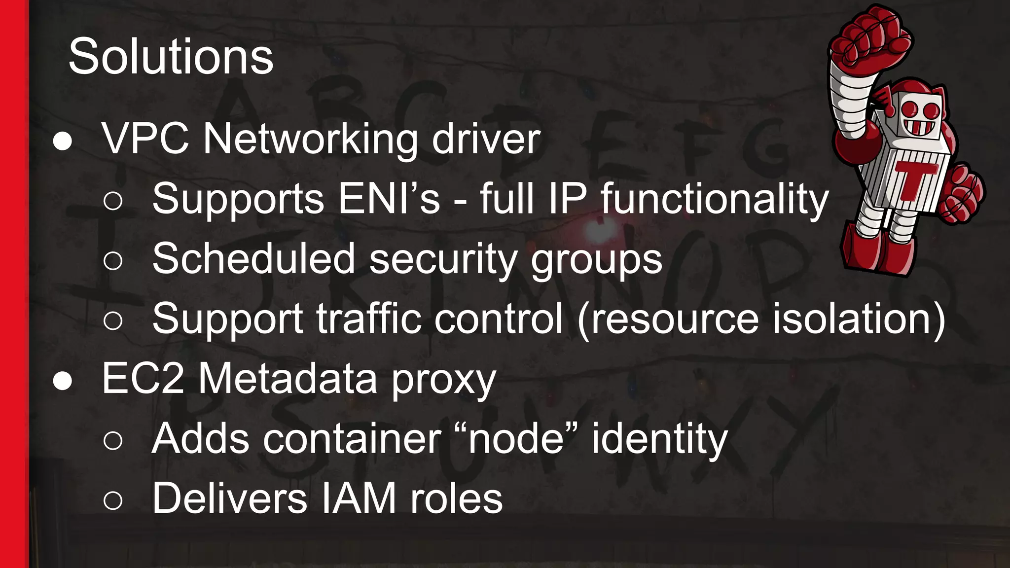 Solutions
● VPC Networking driver
○ Supports ENI’s - full IP functionality
○ Scheduled security groups
○ Support traffic control (resource isolation)
● EC2 Metadata proxy
○ Adds container “node” identity
○ Delivers IAM roles
 
