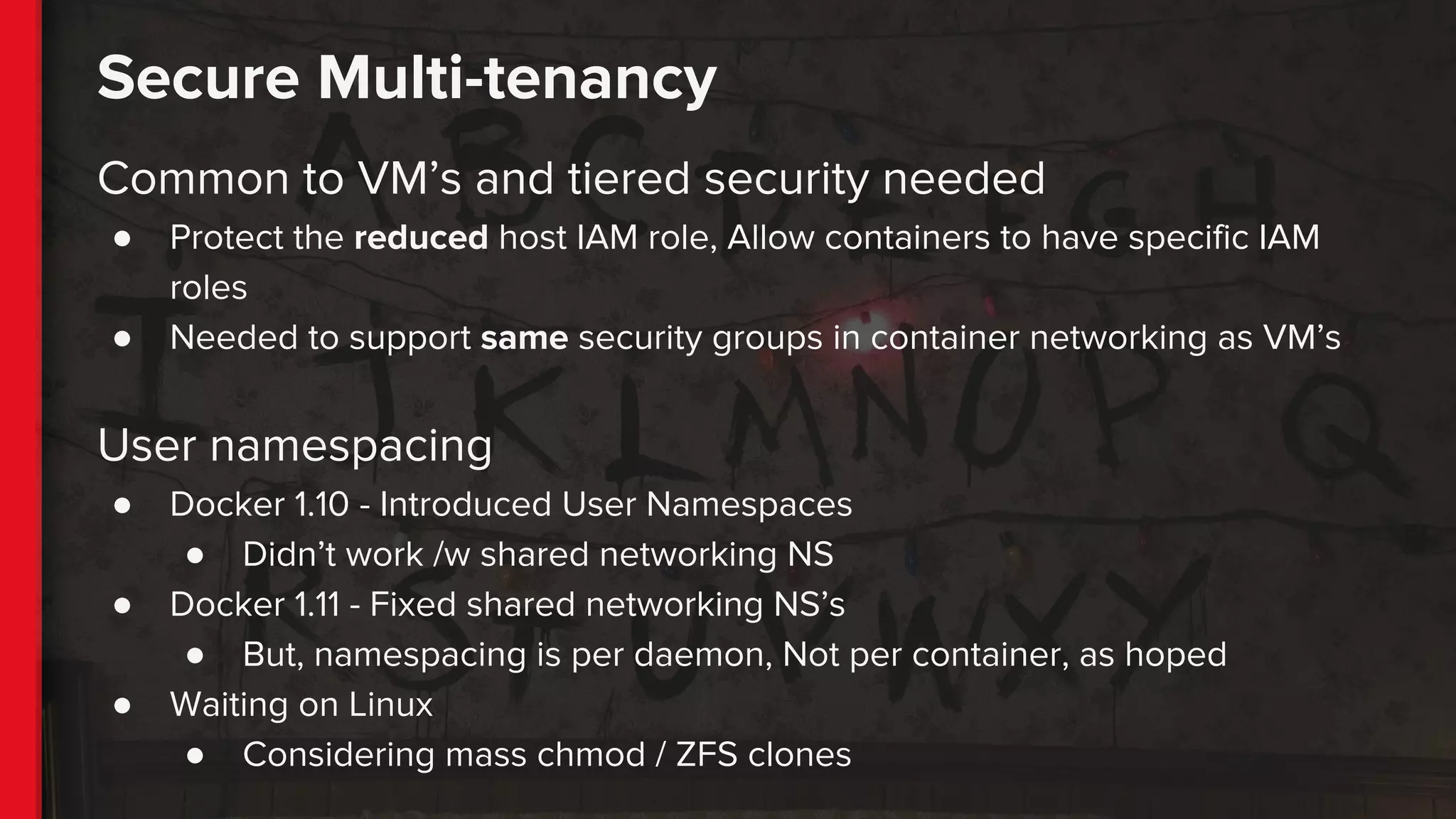Secure Multi-tenancy
Common to VM’s and tiered security needed
● Protect the reduced host IAM role, Allow containers to have specific IAM
roles
● Needed to support same security groups in container networking as VM’s
User namespacing
● Docker 1.10 - Introduced User Namespaces
● Didn’t work /w shared networking NS
● Docker 1.11 - Fixed shared networking NS’s
● But, namespacing is per daemon, Not per container, as hoped
● Waiting on Linux
● Considering mass chmod / ZFS clones
 