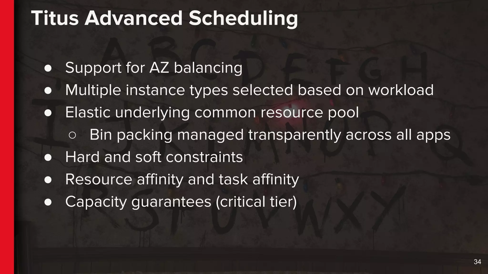 Titus Advanced Scheduling
● Support for AZ balancing
● Multiple instance types selected based on workload
● Elastic underlying common resource pool
○ Bin packing managed transparently across all apps
● Hard and soft constraints
● Resource affinity and task affinity
● Capacity guarantees (critical tier)
34
 