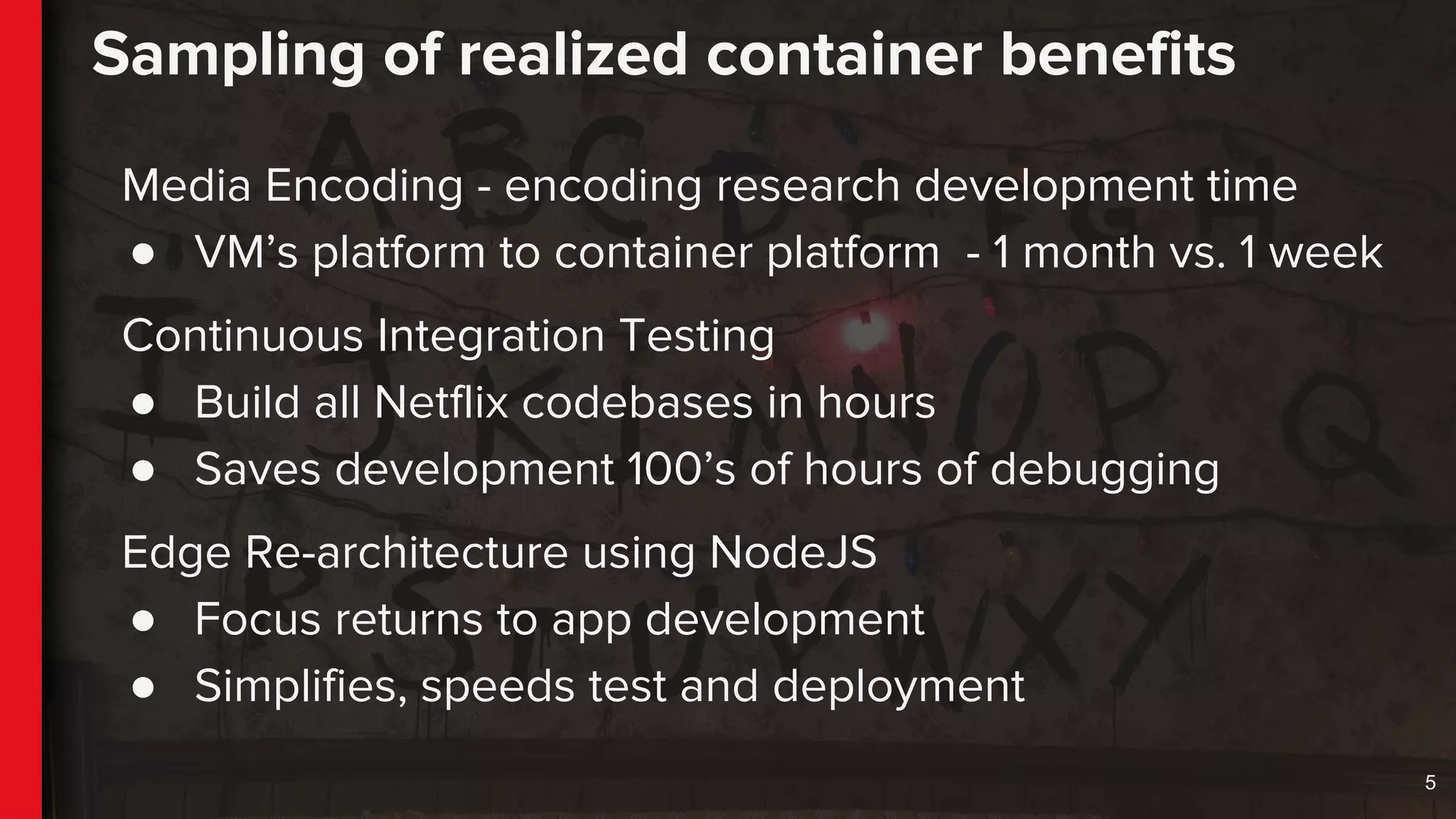 Sampling of realized container benefits
Media Encoding - encoding research development time
● VM’s platform to container platform - 1 month vs. 1 week
Continuous Integration Testing
● Build all Netflix codebases in hours
● Saves development 100’s of hours of debugging
Edge Re-architecture using NodeJS
● Focus returns to app development
● Simplifies, speeds test and deployment
5
 