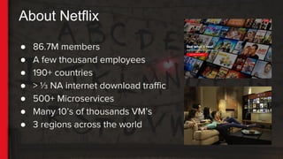 About Netflix
● 86.7M members
● A few thousand employees
● 190+ countries
● > ⅓ NA internet download traffic
● 500+ Microservices
● Many 10’s of thousands VM’s
● 3 regions across the world
 