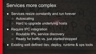 Services more complex
● Services resize constantly and run forever
○ Autoscaling
○ Hard to upgrade underlying hosts
● Require IPC integration
○ Routable IPs, service discovery
○ Ready for traffic vs. just started/stopped
● Existing well defined dev, deploy, runtime & ops tools
 