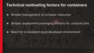 Technical motivating factors for containers
● Simpler management of compute resources
● Simpler deployment packaging artifacts for compute jobs
● Need for a consistent local developer environment
 