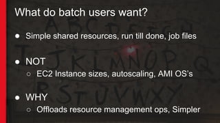 What do batch users want?
● Simple shared resources, run till done, job files
● NOT
○ EC2 Instance sizes, autoscaling, AMI OS’s
● WHY
○ Offloads resource management ops, Simpler
 
