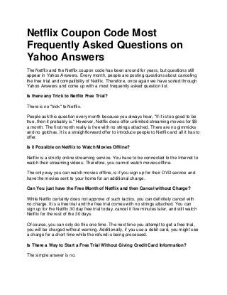 Netflix Coupon Code Most
Frequently Asked Questions on
Yahoo Answers
The Netflix and the Netflix coupon code has been around for years, but questions still
appear in Yahoo Answers. Every month, people are posting questions about canceling
the free trial and compatibility of Netflix. Therefore, once again we have sorted through
Yahoo Answers and come up with a most frequently asked question list.

Is there any Trick to Netflix Free Trial?

There is no "trick" to Netflix.

People ask this question every month because you always hear, "If it is too good to be
true, then it probably is." However, Netflix does offer unlimited streaming movies for $8
a month. The first month really is free with no strings attached. There are no gimmicks
and no gotchas. It is a straightforward offer to introduce people to Netflix and all it has to
offer.

Is it Possible on Netflix to Watch Movies Offline?

Netflix is a strictly online streaming service. You have to be connected to the Internet to
watch their streaming videos. Therefore, you cannot watch movies offline.

The only way you can watch movies offline, is if you sign up for their DVD service and
have the movies sent to your home for an additional charge.

Can You just have the Free Month of Netflix and then Cancel without Charge?

While Netflix certainly does not approve of such tactics, you can definitely cancel with
no charge. It is a free trial and the free trial comes with no strings attached. You can
sign up for the Netflix 30 day free trial today, cancel it five minutes later, and still watch
Netflix for the rest of the 30 days.

Of course, you can only do this one time. The next time you attempt to get a free trial,
you will be charged without warning. Additionally, if you use a debit card, you might see
a charge for a short time while the refund is being processed.

Is There a Way to Start a Free Trial Without Giving Credit Card Information?

The simple answer is no.
 