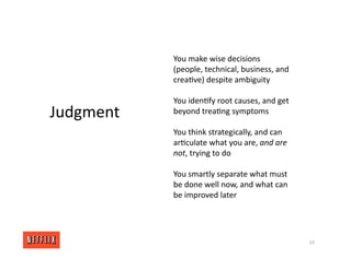 You make wise decisions
(people, technical, business, and
crea<ve) despite ambiguity
You iden<fy root causes, and get
beyond trea<ng symptoms
You think strategically, and can
ar<culate what you are, and are
not, trying to do
You smartly separate what must
be done well now, and what can
be improved later
10
Judgment
 