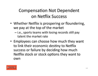 Compensa<on Not Dependent
on NeGlix Success
• Whether NeGlix is prospering or ﬂoundering,
we pay at the top of the market
– i.e., sports teams with losing records s<ll pay
talent the market rate
• Employees can choose how much they want
to link their economic des<ny to NeGlix
success or failure by deciding how much
NeGlix stock or stock op<ons they want to
own
100
 