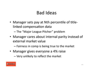 Bad Ideas
• Manager sets pay at Nth percen<le of <tle‐
linked compensa<on data
– The “Major League Pitcher” problem
• Manager cares about internal parity instead of
external market value
– Fairness in comp is being true to the market
• Manager gives everyone a 4% raise
– Very unlikely to reﬂect the market
101
 
