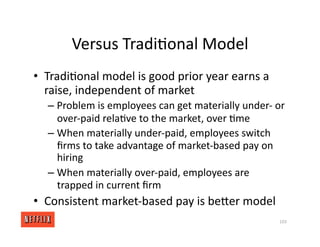 Versus Tradi<onal Model
• Tradi<onal model is good prior year earns a
raise, independent of market
– Problem is employees can get materially under‐ or
over‐paid rela<ve to the market, over <me
– When materially under‐paid, employees switch
ﬁrms to take advantage of market‐based pay on
hiring
– When materially over‐paid, employees are
trapped in current ﬁrm
• Consistent market‐based pay is beXer model
103
 