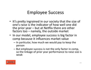 Employee Success
• It’s preXy ingrained in our society that the size of
one’s raise is the indicator of how well one did
the prior year – but at NeGlix there are other
factors too – namely, the outside market
• In our model, employee success is big factor in
comp because it inﬂuences market value
– In par<cular, how much we would pay to keep the
person
– But employee success is not the only factor in comp,
so the linkage of prior year performance to raise size is
weak
104
 