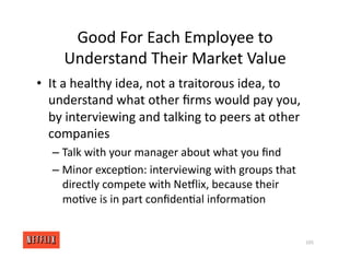 Good For Each Employee to
Understand Their Market Value
• It a healthy idea, not a traitorous idea, to
understand what other ﬁrms would pay you,
by interviewing and talking to peers at other
companies
– Talk with your manager about what you ﬁnd
– Minor excep<on: interviewing with groups that
directly compete with NeGlix, because their
mo<ve is in part conﬁden<al informa<on
105
 