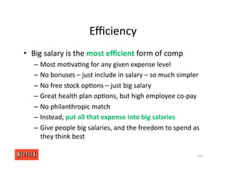 Eﬃciency
• Big salary is the most eﬃcient form of comp
– Most mo<va<ng for any given expense level
– No bonuses – just include in salary – so much simpler
– No free stock op<ons – just big salary
– Great health plan op<ons, but high employee co‐pay
– No philanthropic match
– Instead, put all that expense into big salaries
– Give people big salaries, and the freedom to spend as
they think best
106
 