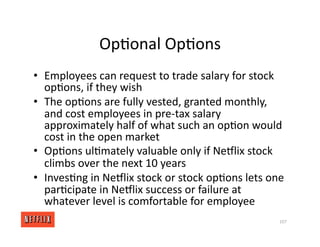 Op<onal Op<ons
• Employees can request to trade salary for stock
op<ons, if they wish
• The op<ons are fully vested, granted monthly,
and cost employees in pre‐tax salary
approximately half of what such an op<on would
cost in the open market
• Op<ons ul<mately valuable only if NeGlix stock
climbs over the next 10 years
• Inves<ng in NeGlix stock or stock op<ons lets one
par<cipate in NeGlix success or failure at
whatever level is comfortable for employee
107
 