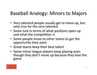 Baseball Analogy: Minors to Majors
• Very talented people usually get to move up, but
only true for the very talented
• Some luck in terms of what posi<ons open up
and what the compe<<on is
• Some people move to other teams to get the
opportunity they want
• Great teams keep their best talent
• Some minor league players keep playing even
though they don’t move up because they love the
game
110
 