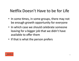 NeGlix Doesn’t Have to be for Life
• In some <mes, in some groups, there may not
be enough growth opportunity for everyone
• In which case we should celebrate someone
leaving for a bigger job that we didn’t have
available to oﬀer them
• If that is what the person prefers
111
 