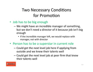 Two Necessary Condi<ons
for Promo<on
• Job has to be big enough
– We might have an incredible manager of something,
but we don’t need a director of it because job isn’t big
enough
• If the incredible manager ler, we would replace with
manager, not with director
• Person has to be a superstar in current role
– Could get the next level job here if applying from
outside and we knew their talents well
– Could get the next level job at peer ﬁrm that knew
their talents well
112
 