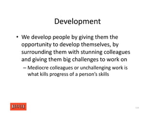 Development
• We develop people by giving them the
opportunity to develop themselves, by
surrounding them with stunning colleagues
and giving them big challenges to work on
– Mediocre colleagues or unchallenging work is
what kills progress of a person’s skills
114
 