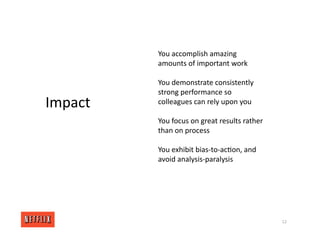 12
Impact
You accomplish amazing
amounts of important work
You demonstrate consistently
strong performance so
colleagues can rely upon you
You focus on great results rather
than on process
You exhibit bias‐to‐ac<on, and
avoid analysis‐paralysis
 