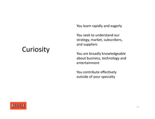 13
Curiosity
You learn rapidly and eagerly
You seek to understand our
strategy, market, subscribers,
and suppliers
You are broadly knowledgeable
about business, technology and
entertainment
You contribute eﬀec<vely
outside of your specialty
 