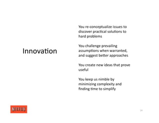 14
Innova<on
You re‐conceptualize issues to
discover prac<cal solu<ons to
hard problems
You challenge prevailing
assump<ons when warranted,
and suggest beXer approaches
You create new ideas that prove
useful
You keep us nimble by
minimizing complexity and
ﬁnding <me to simplify
 