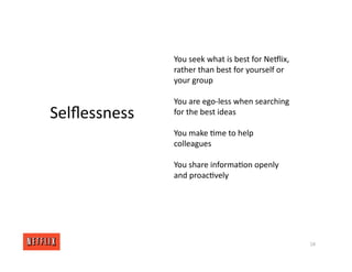 18
Selﬂessness
You seek what is best for NeGlix,
rather than best for yourself or
your group
You are ego‐less when searching
for the best ideas
You make <me to help
colleagues
You share informa<on openly
and proac<vely
 