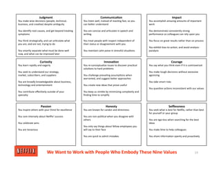 Judgment
You make wise decisions (people, technical,
business, and crea<ve) despite ambiguity
You iden<fy root causes, and get beyond trea<ng
symptoms
You think strategically, and can ar<culate what
you are, and are not, trying to do
You smartly separate what must be done well
now, and what can be improved later
Innova/on
You re‐conceptualize issues to discover prac<cal
solu<ons to hard problems
You challenge prevailing assump<ons when
warranted, and suggest beXer approaches
You create new ideas that prove useful
You keep us nimble by minimizing complexity and
ﬁnding <me to simplify
Impact
You accomplish amazing amounts of important
work
You demonstrate consistently strong
performance so colleagues can rely upon you
You focus on great results rather than on process
You exhibit bias‐to‐ac<on, and avoid analysis‐
paralysis
Curiosity
You learn rapidly and eagerly
You seek to understand our strategy,
market, subscribers, and suppliers
You are broadly knowledgeable about business,
technology and entertainment
You contribute eﬀec<vely outside of your
specialty
Communica/on
You listen well, instead of reac<ng fast, so you
can beXer understand
You are concise and ar<culate in speech and
wri<ng
You treat people with respect independent of
their status or disagreement with you
You maintain calm poise in stressful situa<ons
Courage
You say what you think even if it is controversial
You make tough decisions without excessive
agonizing
You take smart risks
You ques<on ac<ons inconsistent with our values
Honesty
You are known for candor and directness
You are non‐poli<cal when you disagree with
others
You only say things about fellow employees you
will say to their face
You are quick to admit mistakes
Selﬂessness
You seek what is best for NeGlix, rather than best
for yourself or your group
You are ego‐less when searching for the best
ideas
You make <me to help colleagues
You share informa<on openly and proac<vely
Passion
You inspire others with your thirst for excellence
You care intensely about NeGlix' success
You celebrate wins
You are tenacious
We Want to Work with People Who Embody These Nine Values 19
 
