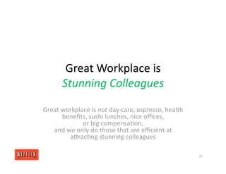 Great Workplace is
Stunning Colleagues
Great workplace is not day‐care, espresso, health
beneﬁts, sushi lunches, nice oﬃces,
or big compensa<on,
and we only do those that are eﬃcient at
aXrac<ng stunning colleagues
24
 