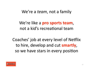 We’re a team, not a family
We’re like a pro sports team,
not a kid’s recrea<onal team
Coaches’ job at every level of NeGlix
to hire, develop and cut smartly,
so we have stars in every posi<on
27
 