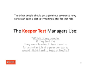 The Keeper Test Managers Use:
“Which of my people,
if they told me
they were leaving in two months
for a similar job at a peer company,
would I ﬁght hard to keep at NeGlix?
29
The other people should get a generous severance now,
so we can open a slot to try to ﬁnd a star for that role
 