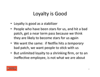Loyalty is Good
• Loyalty is good as a stabilizer
• People who have been stars for us, and hit a bad
patch, get a near term pass because we think
they are likely to become stars for us again
• We want the same: if NeGlix hits a temporary
bad patch, we want people to s<ck with us
• But unlimited loyalty to a shrinking ﬁrm, or to an
ineﬀec<ve employee, is not what we are about
32
 