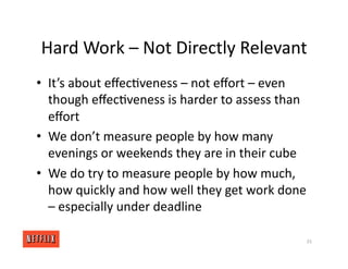 Hard Work – Not Directly Relevant
• It’s about eﬀec<veness – not eﬀort – even
though eﬀec<veness is harder to assess than
eﬀort
• We don’t measure people by how many
evenings or weekends they are in their cube
• We do try to measure people by how much,
how quickly and how well they get work done
– especially under deadline
33
 