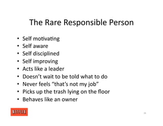 The Rare Responsible Person
• Self mo<va<ng
• Self aware
• Self disciplined
• Self improving
• Acts like a leader
• Doesn’t wait to be told what to do
• Never feels “that’s not my job”
• Picks up the trash lying on the ﬂoor
• Behaves like an owner
38
 