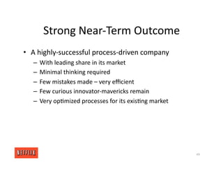 Strong Near‐Term Outcome
• A highly‐successful process‐driven company
– With leading share in its market
– Minimal thinking required
– Few mistakes made – very eﬃcient
– Few curious innovator‐mavericks remain
– Very op<mized processes for its exis<ng market
49
 