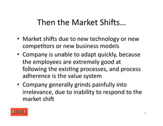 Then the Market Shirs…
• Market shirs due to new technology or new
compe<tors or new business models
• Company is unable to adapt quickly, because
the employees are extremely good at
following the exis<ng processes, and process
adherence is the value system
• Company generally grinds painfully into
irrelevance, due to inability to respond to the
market shir
50
 