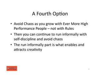 A Fourth Op<on
• Avoid Chaos as you grow with Ever More High
Performance People – not with Rules
• Then you can con<nue to run informally with
self‐discipline and avoid chaos
• The run informally part is what enables and
aXracts crea<vity
52
 