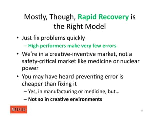 Mostly, Though, Rapid Recovery is
the Right Model
• Just ﬁx problems quickly
– High performers make very few errors
• We’re in a crea<ve‐inven<ve market, not a
safety‐cri<cal market like medicine or nuclear
power
• You may have heard preven<ng error is
cheaper than ﬁxing it
– Yes, in manufacturing or medicine, but…
– Not so in crea/ve environments
60
 