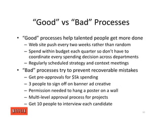 “Good” vs “Bad” Processes
• “Good” processes help talented people get more done
– Web site push every two weeks rather than random
– Spend within budget each quarter so don’t have to
coordinate every spending decision across departments
– Regularly scheduled strategy and context mee<ngs
• “Bad” processes try to prevent recoverable mistakes
– Get pre‐approvals for $5k spending
– 3 people to sign oﬀ on banner ad crea<ve
– Permission needed to hang a poster on a wall
– Mul<‐level approval process for projects
– Get 10 people to interview each candidate
61
 