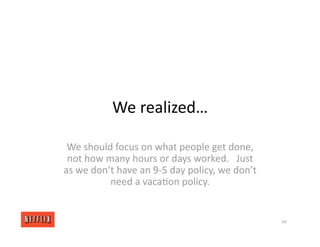 We realized…
We should focus on what people get done,
not how many hours or days worked. Just
as we don’t have an 9‐5 day policy, we don’t
need a vaca<on policy.
66
 