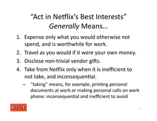 “Act in NeGlix’s Best Interests”
Generally Means…
1. Expense only what you would otherwise not
spend, and is worthwhile for work.
2. Travel as you would if it were your own money.
3. Disclose non‐trivial vendor girs.
4. Take from NeGlix only when it is ineﬃcient to
not take, and inconsequen<al.
– “taking” means, for example, prin<ng personal
documents at work or making personal calls on work
phone: inconsequen<al and ineﬃcient to avoid
72
 