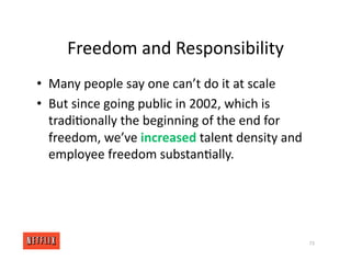 Freedom and Responsibility
• Many people say one can’t do it at scale
• But since going public in 2002, which is
tradi<onally the beginning of the end for
freedom, we’ve increased talent density and
employee freedom substan<ally.
73
 