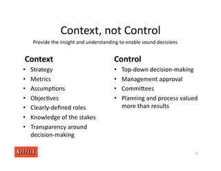 Context, not Control
Context
• Strategy
• Metrics
• Assump<ons
• Objec<ves
• Clearly‐deﬁned roles
• Knowledge of the stakes
• Transparency around
decision‐making
Control
• Top‐down decision‐making
• Management approval
• CommiXees
• Planning and process valued
more than results
Provide the insight and understanding to enable sound decisions
78
 