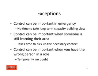 Excep<ons
• Control can be important in emergency
– No <me to take long‐term capacity‐building view
• Control can be important when someone is
s<ll learning their area
– Takes <me to pick up the necessary context
• Control can be important when you have the
wrong person in a role
– Temporarily, no doubt
79
 